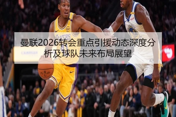 曼联2026转会重点引援动态深度分析及球队未来布局展望