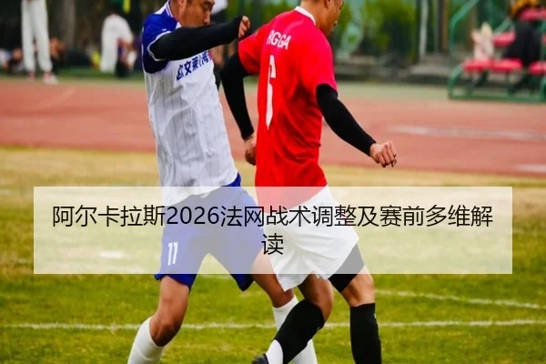 阿尔卡拉斯2026法网战术调整及赛前多维解读