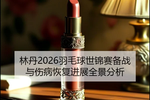 林丹2026羽毛球世锦赛备战与伤病恢复进展全景分析