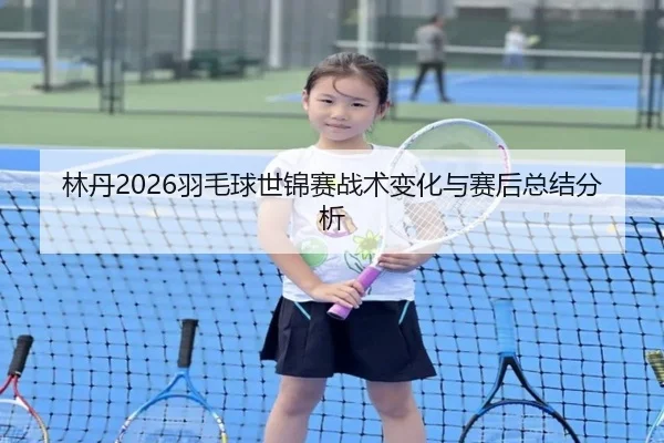 林丹2026羽毛球世锦赛战术变化与赛后总结分析