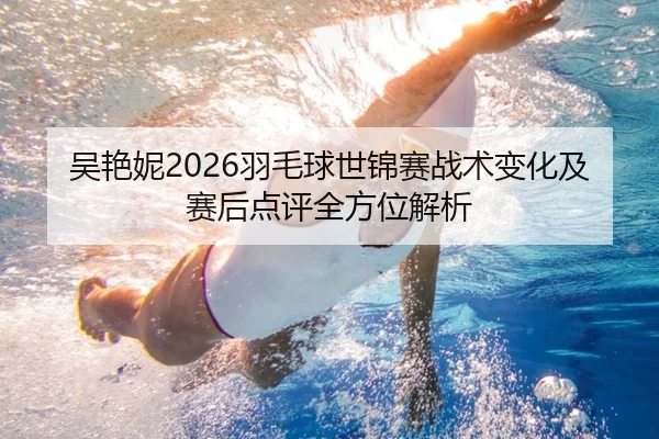 吴艳妮2026羽毛球世锦赛战术变化及赛后点评全方位解析