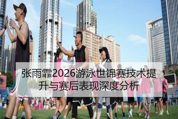 张雨霏2026游泳世锦赛技术提升与赛后表现深度分析